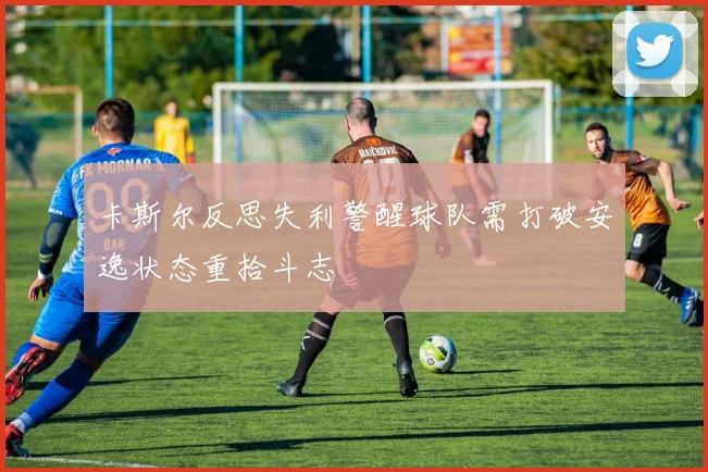 卡斯尔反思失利警醒球队需打破安逸状态重拾斗志