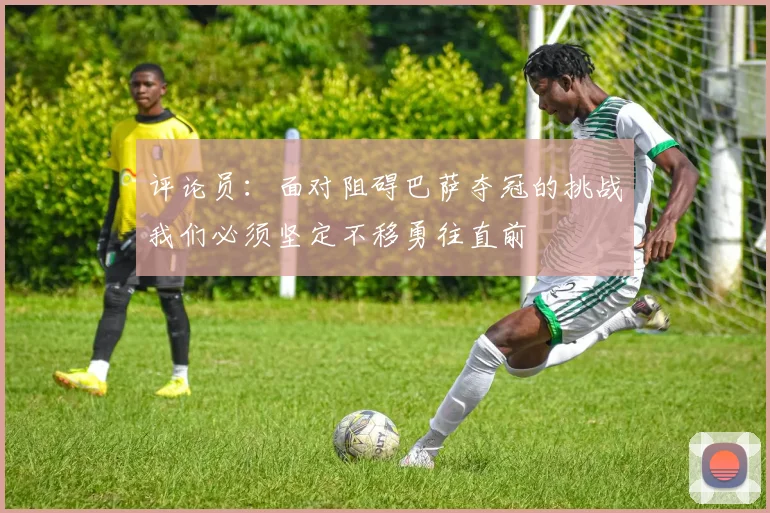评论员：面对阻碍巴萨夺冠的挑战我们必须坚定不移勇往直前