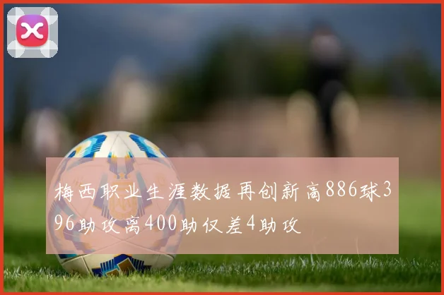 梅西职业生涯数据再创新高886球396助攻离400助仅差4助攻
