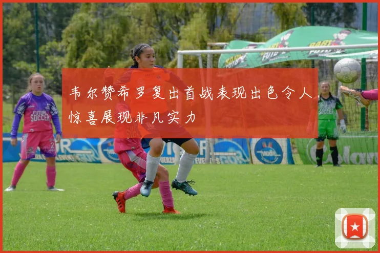 韦尔赞希罗复出首战表现出色令人惊喜展现非凡实力