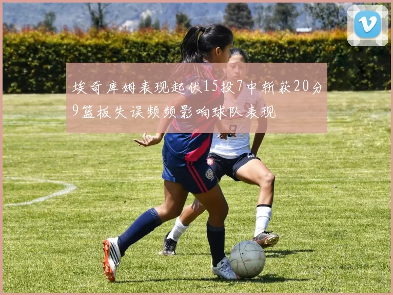 埃奇库姆表现起伏15投7中斩获20分9篮板失误频频影响球队表现