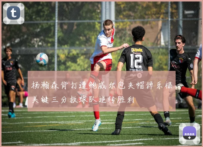 杨瀚森背打遭鲍威尔包夹帽掉乐福关键三分救球队逆转胜利