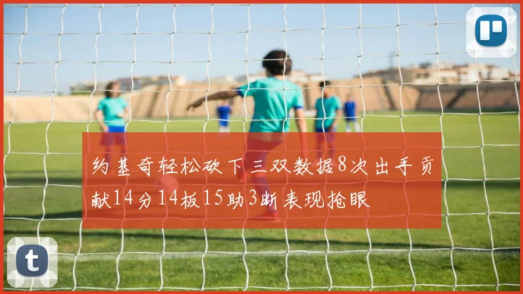 约基奇轻松砍下三双数据8次出手贡献14分14板15助3断表现抢眼