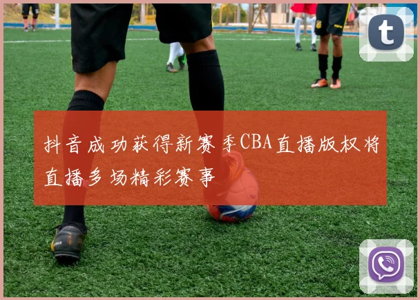 抖音成功获得新赛季CBA直播版权将直播多场精彩赛事