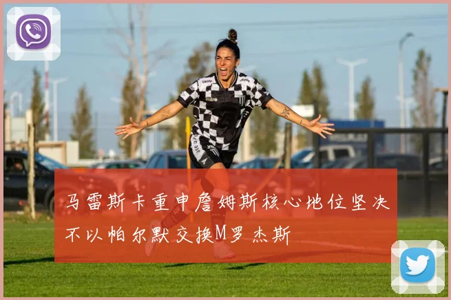 马雷斯卡重申詹姆斯核心地位坚决不以帕尔默交换M罗杰斯