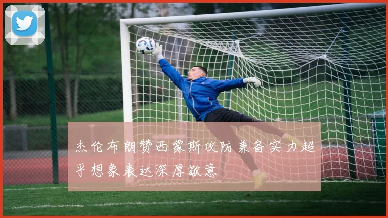 杰伦布朗赞西蒙斯攻防兼备实力超乎想象表达深厚敬意