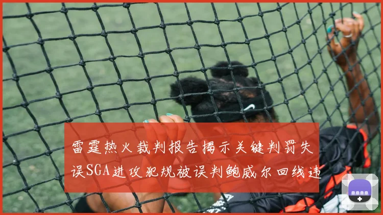 雷霆热火裁判报告揭示关键判罚失误SGA进攻犯规被误判鲍威尔回线违例未被吹罚