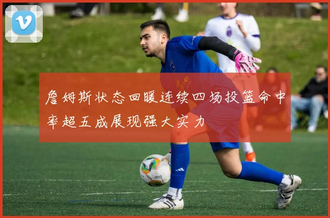 詹姆斯状态回暖连续四场投篮命中率超五成展现强大实力