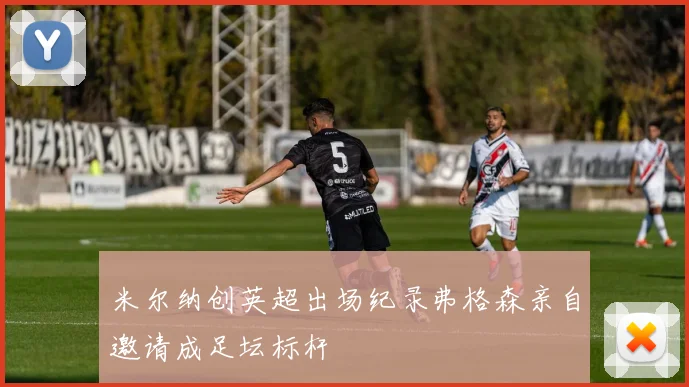 米尔纳创英超出场纪录弗格森亲自邀请成足坛标杆