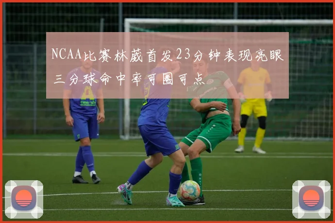 NCAA比赛林葳首发23分钟表现亮眼三分球命中率可圈可点