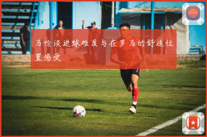 马伦谈进球难度与在罗马的舒适位置感受