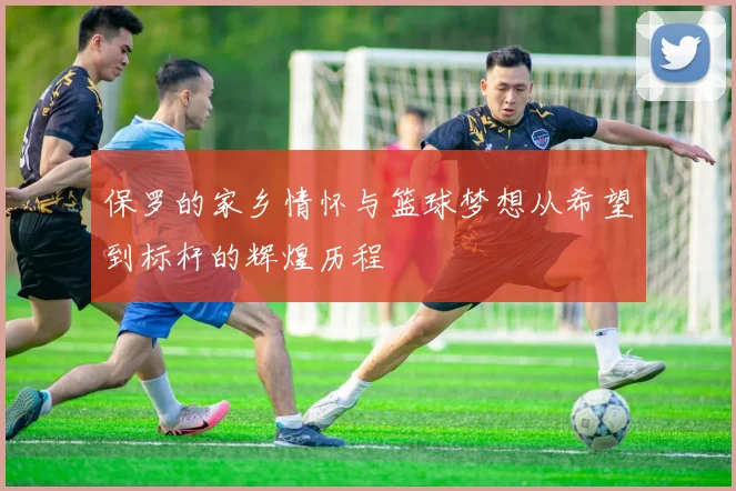 保罗的家乡情怀与篮球梦想从希望到标杆的辉煌历程