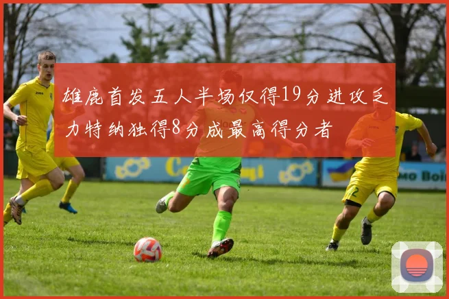 雄鹿首发五人半场仅得19分进攻乏力特纳独得8分成最高得分者