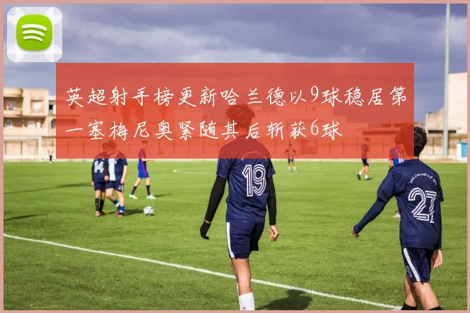 英超射手榜更新哈兰德以9球稳居第一塞梅尼奥紧随其后斩获6球