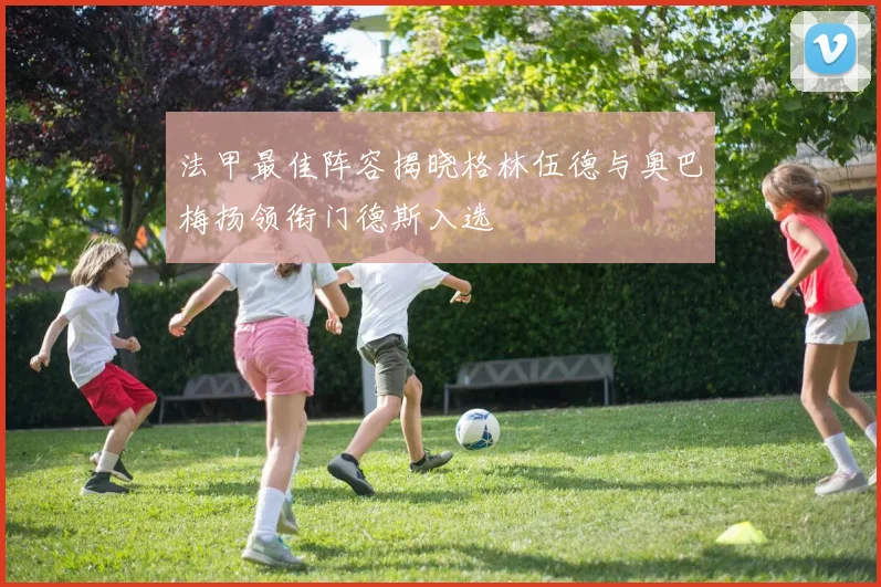 法甲最佳阵容揭晓格林伍德与奥巴梅扬领衔门德斯入选