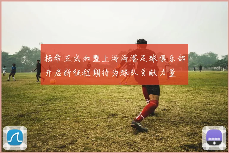 杨希正式加盟上海海港足球俱乐部开启新征程期待为球队贡献力量