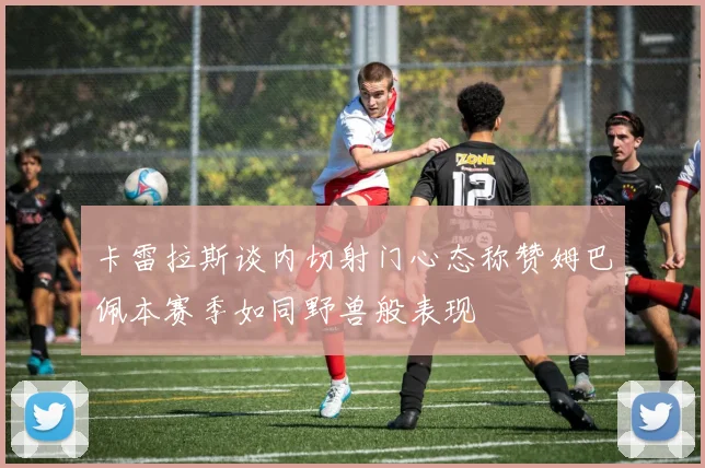 卡雷拉斯谈内切射门心态称赞姆巴佩本赛季如同野兽般表现
