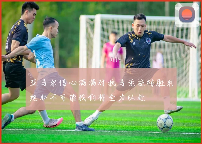 亚马尔信心满满对抗马竞逆转胜利绝非不可能我们将全力以赴