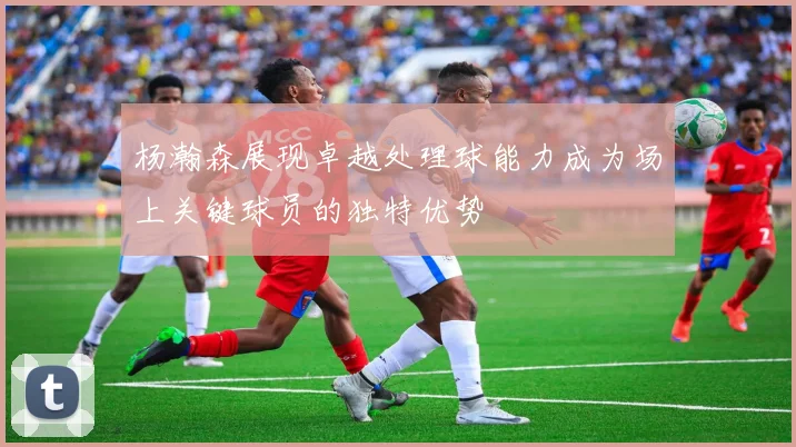 杨瀚森展现卓越处理球能力成为场上关键球员的独特优势