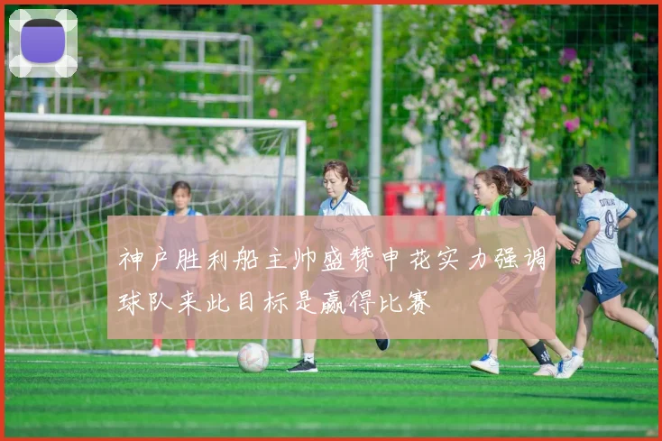神户胜利船主帅盛赞申花实力强调球队来此目标是赢得比赛
