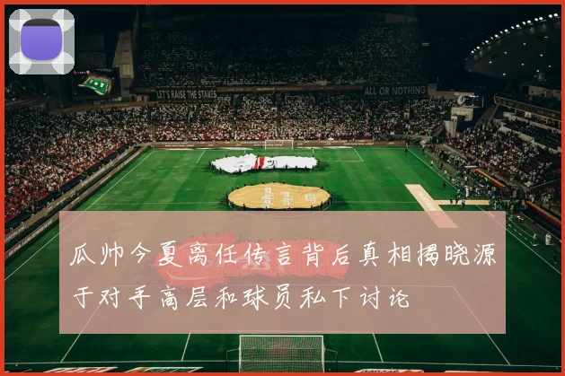 瓜帅今夏离任传言背后真相揭晓源于对手高层和球员私下讨论