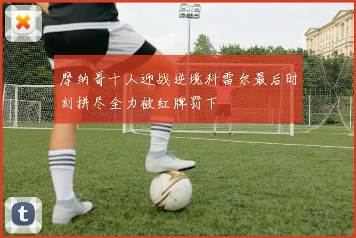 摩纳哥十人迎战逆境科雷尔最后时刻拼尽全力被红牌罚下