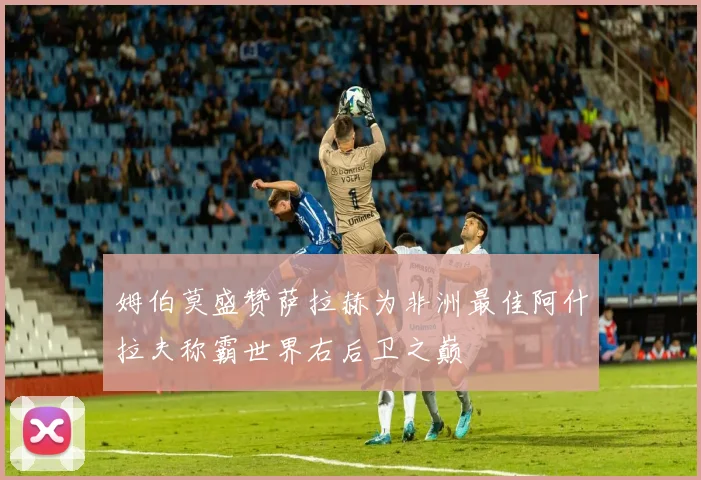姆伯莫盛赞萨拉赫为非洲最佳阿什拉夫称霸世界右后卫之巅