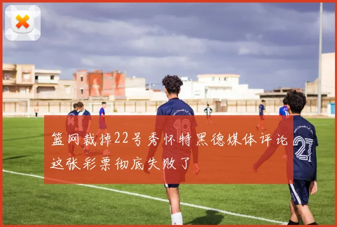 篮网裁掉22号秀怀特黑德媒体评论这张彩票彻底失败了