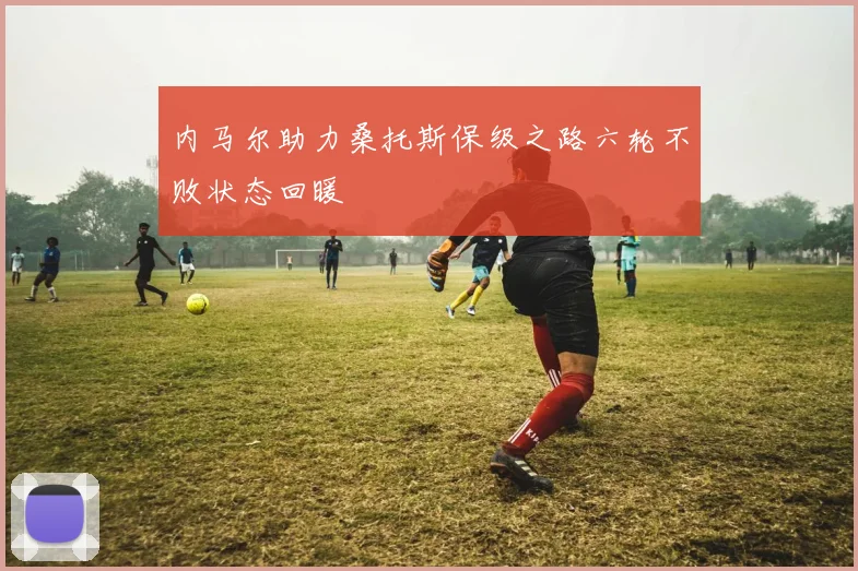内马尔助力桑托斯保级之路六轮不败状态回暖