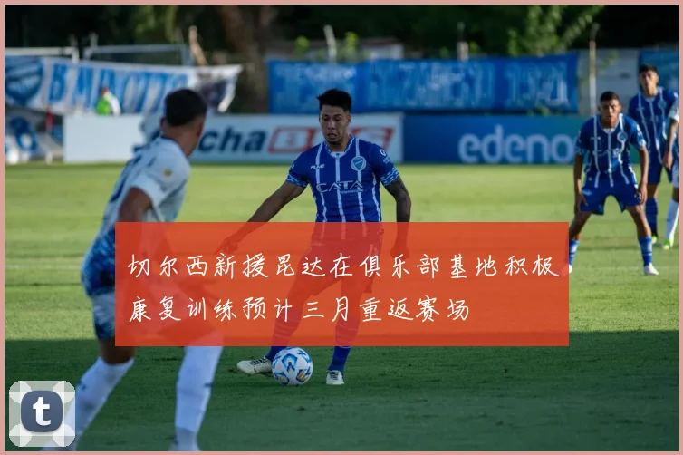 切尔西新援昆达在俱乐部基地积极康复训练预计三月重返赛场