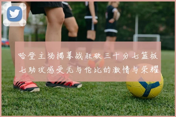 哈登主场揭幕战狂砍三十分七篮板七助攻感受无与伦比的激情与荣耀
