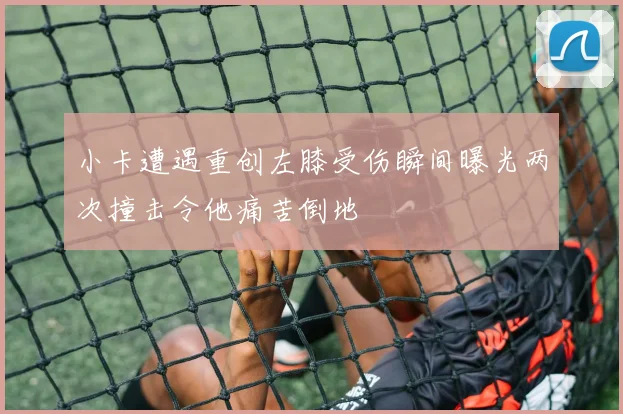 小卡遭遇重创左膝受伤瞬间曝光两次撞击令他痛苦倒地