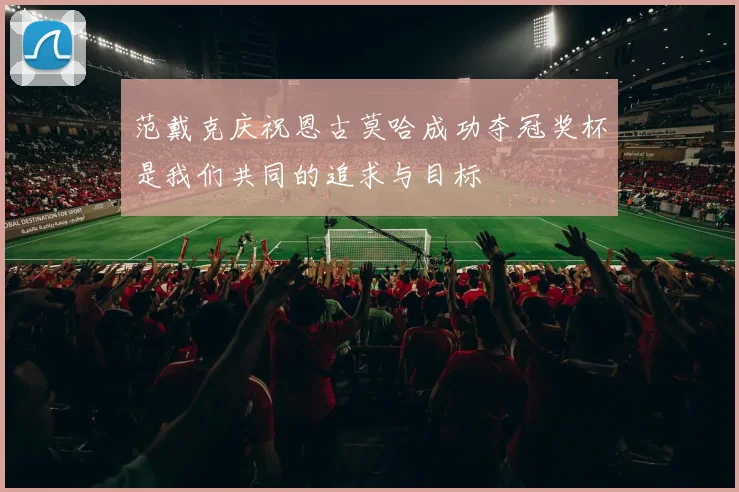 范戴克庆祝恩古莫哈成功夺冠奖杯是我们共同的追求与目标