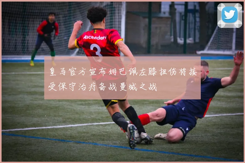 皇马官方宣布姆巴佩左膝扭伤将接受保守治疗备战曼城之战