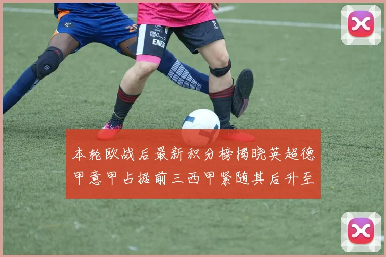 本轮欧战后最新积分榜揭晓英超德甲意甲占据前三西甲紧随其后升至第四