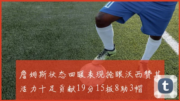 詹姆斯状态回暖表现抢眼沃西赞其活力十足贡献19分15板8助3帽