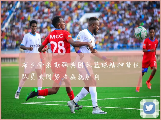 布兰登米勒强调团队篮球精神每位队员共同努力成就胜利