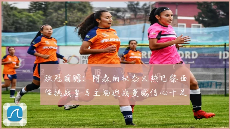欧冠前瞻：阿森纳状态火热巴黎面临挑战皇马主场迎战曼城信心十足