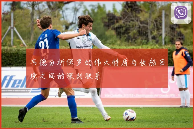 韦德分析保罗的伟大特质与快船困境之间的深刻联系