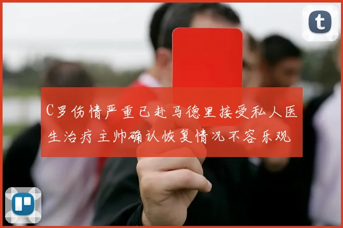 C罗伤情严重已赴马德里接受私人医生治疗主帅确认恢复情况不容乐观
