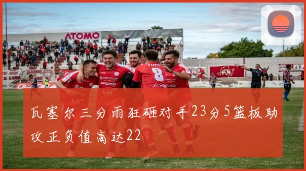 瓦塞尔三分雨狂砸对手23分5篮板助攻正负值高达22
